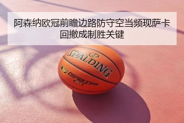 阿森纳欧冠前瞻边路防守空当频现萨卡回撤成制胜关键