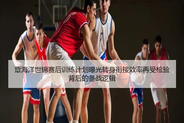 覃海洋世锦赛后训练计划曝光转身衔接效率再受检验背后的备战逻辑