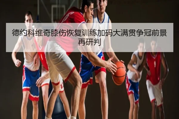 德约科维奇膝伤恢复训练加码大满贯争冠前景再研判