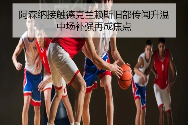 阿森纳接触德克兰赖斯旧部传闻升温 中场补强再成焦点